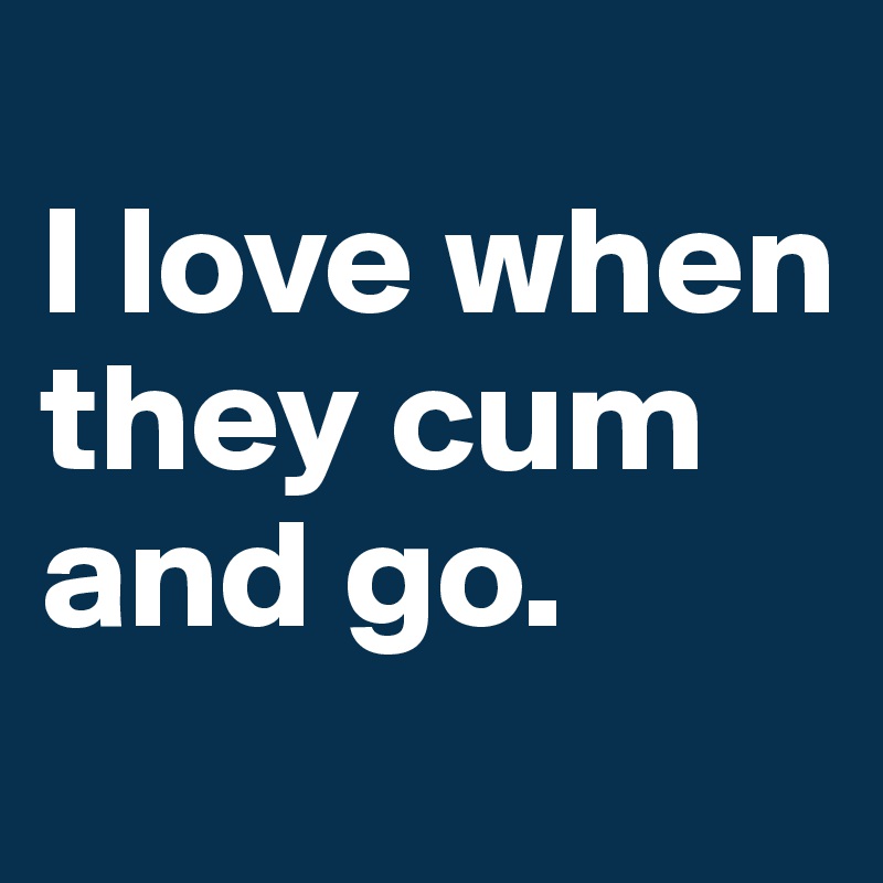
I love when they cum and go.
