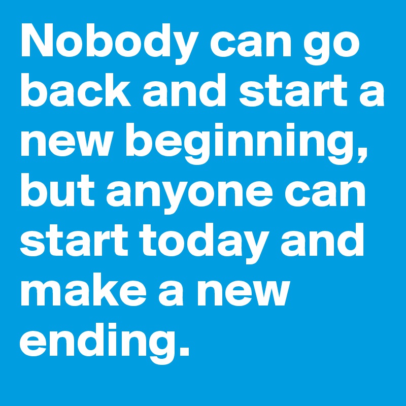 Nobody can go back and start a new beginning, but anyone can start today and make a new ending.