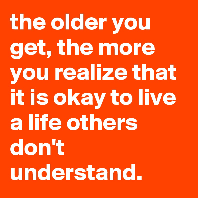 the older you get, the more you realize that it is okay to live a life others don't understand.