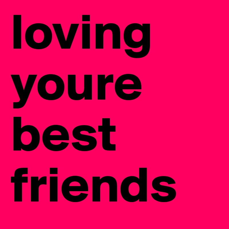 loving youre best friends