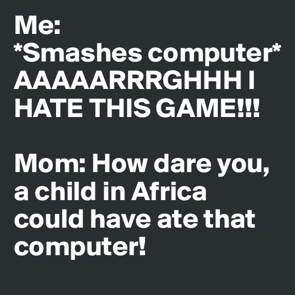 Me:
*Smashes computer*
AAAAARRRGHHH I HATE THIS GAME!!!

Mom: How dare you, a child in Africa could have ate that computer!