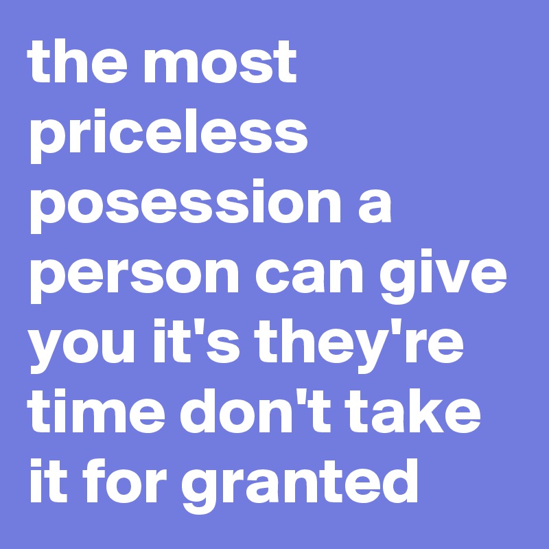 the most priceless posession a person can give you it's they're time don't take it for granted