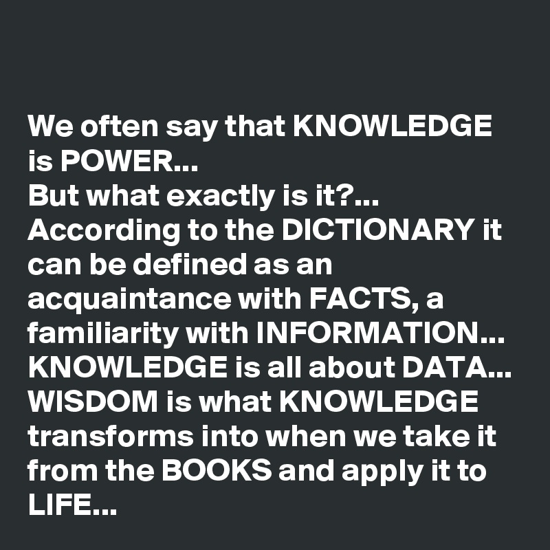 

We often say that KNOWLEDGE  is POWER...
But what exactly is it?...
According to the DICTIONARY it can be defined as an acquaintance with FACTS, a familiarity with INFORMATION...
KNOWLEDGE is all about DATA...
WISDOM is what KNOWLEDGE transforms into when we take it from the BOOKS and apply it to LIFE...