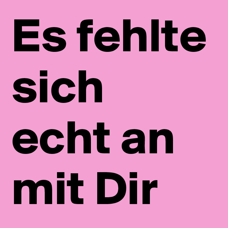 Es fehlte sich echt an mit Dir