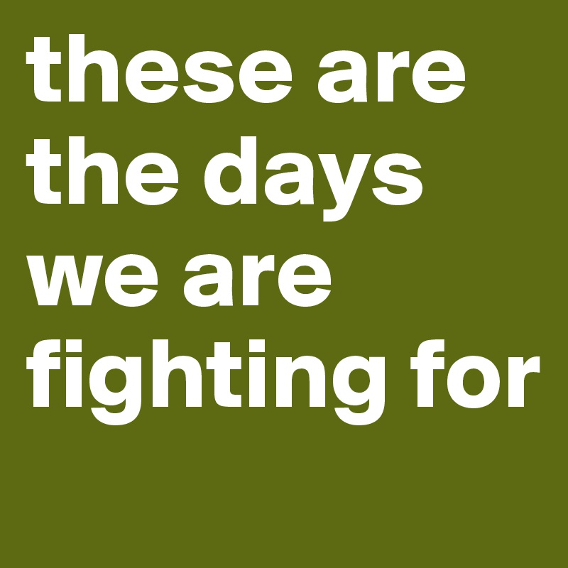 these are the days we are fighting for