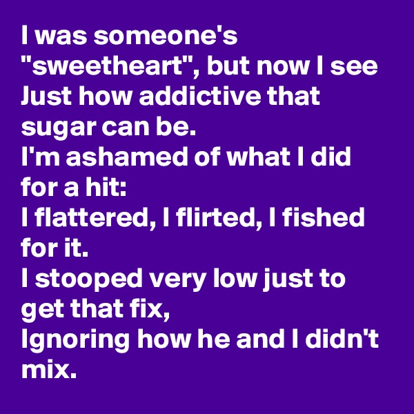 I was someone's "sweetheart", but now I see
Just how addictive that sugar can be.
I'm ashamed of what I did for a hit:
I flattered, I flirted, I fished for it.
I stooped very low just to get that fix,
Ignoring how he and I didn't mix.