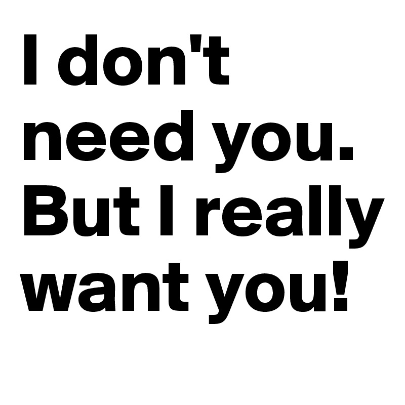 I don't need you. But I really want you!
