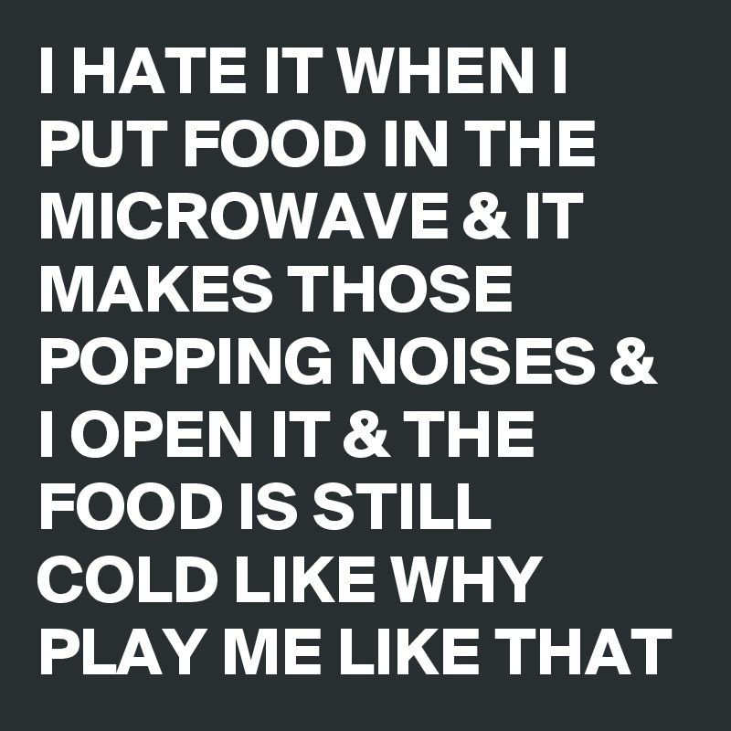 I HATE IT WHEN I PUT FOOD IN THE MICROWAVE & IT MAKES THOSE POPPING NOISES & I OPEN IT & THE FOOD IS STILL COLD LIKE WHY PLAY ME LIKE THAT