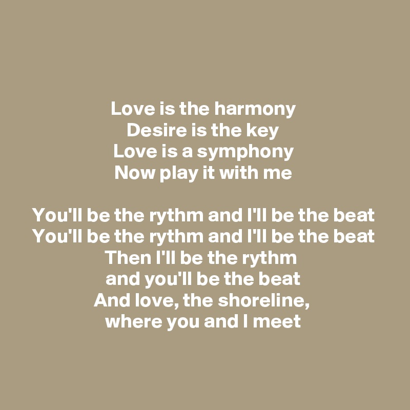 


Love is the harmony
Desire is the key
Love is a symphony
Now play it with me

You'll be the rythm and I'll be the beat
You'll be the rythm and I'll be the beat
Then I'll be the rythm 
and you'll be the beat
And love, the shoreline, 
where you and I meet


