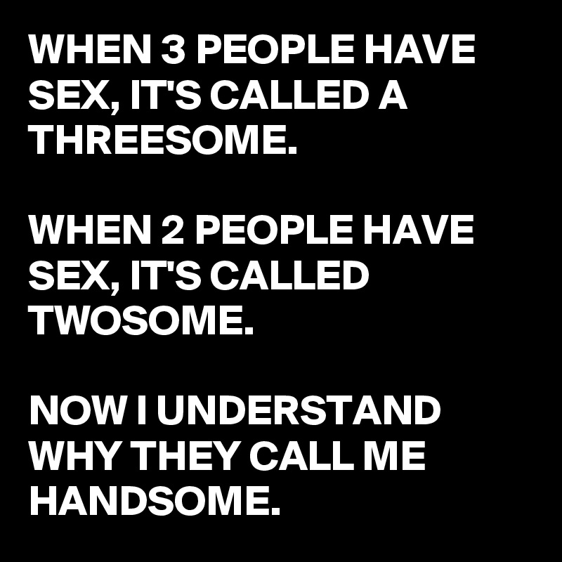 WHEN 3 PEOPLE HAVE SEX, IT'S CALLED A THREESOME.

WHEN 2 PEOPLE HAVE SEX, IT'S CALLED TWOSOME.

NOW I UNDERSTAND WHY THEY CALL ME HANDSOME.