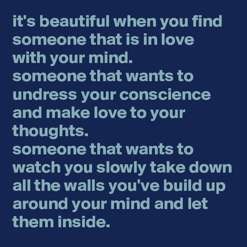it's beautiful when you find someone that is in love with your mind. 
someone that wants to undress your conscience and make love to your thoughts. 
someone that wants to watch you slowly take down all the walls you've build up around your mind and let them inside.