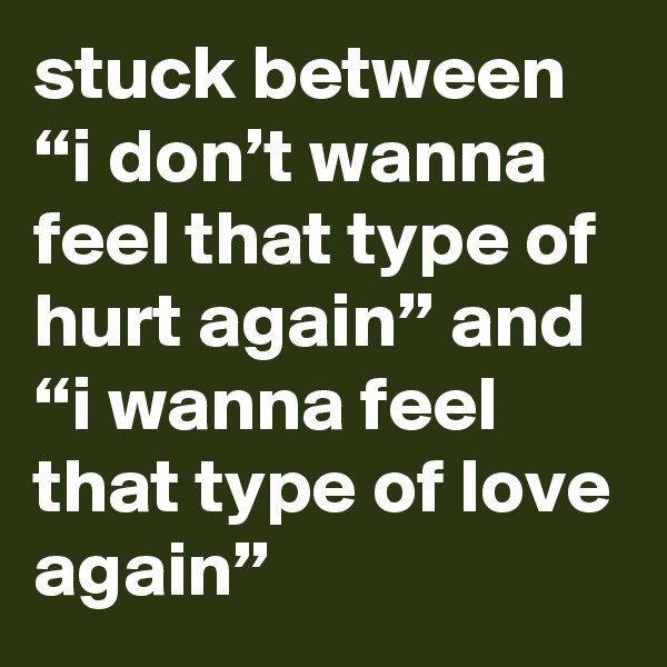 stuck between “i don’t wanna feel that type of hurt again” and “i wanna feel that type of love again”