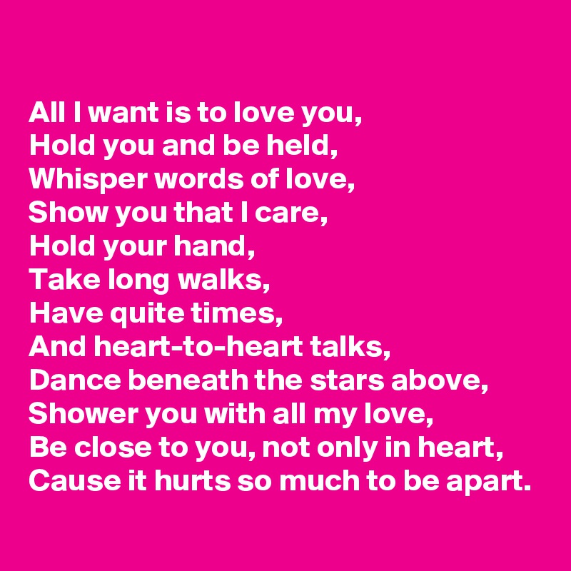 

All I want is to love you,
Hold you and be held,
Whisper words of love,
Show you that I care,
Hold your hand,
Take long walks,
Have quite times,
And heart-to-heart talks,
Dance beneath the stars above,
Shower you with all my love,
Be close to you, not only in heart,
Cause it hurts so much to be apart.