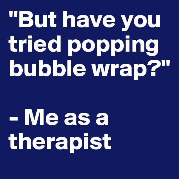 "But have you tried popping bubble wrap?"

- Me as a therapist