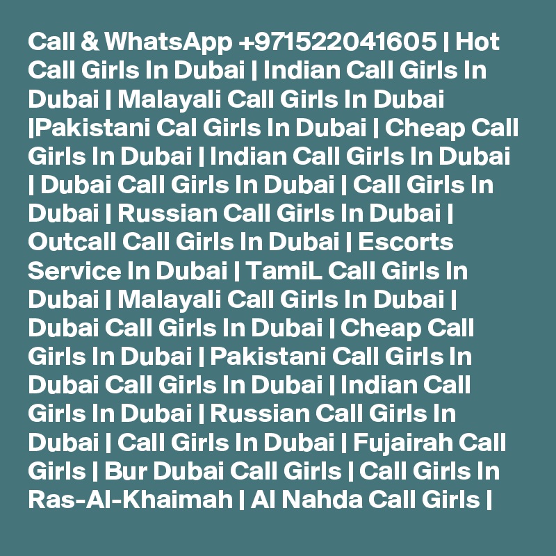 Call & WhatsApp +971522041605 | Hot Call Girls In Dubai | Indian Call Girls In Dubai | Malayali Call Girls In Dubai |Pakistani Cal Girls In Dubai | Cheap Call Girls In Dubai | Indian Call Girls In Dubai | Dubai Call Girls In Dubai | Call Girls In Dubai | Russian Call Girls In Dubai | Outcall Call Girls In Dubai | Escorts Service In Dubai | TamiL Call Girls In Dubai | Malayali Call Girls In Dubai | Dubai Call Girls In Dubai | Cheap Call Girls In Dubai | Pakistani Call Girls In Dubai Call Girls In Dubai | Indian Call Girls In Dubai | Russian Call Girls In Dubai | Call Girls In Dubai | Fujairah Call Girls | Bur Dubai Call Girls | Call Girls In Ras-Al-Khaimah | Al Nahda Call Girls | 