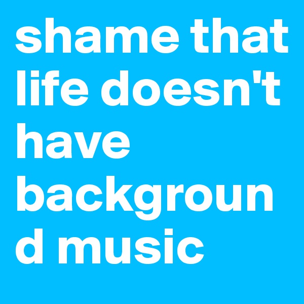 shame that life doesn't have background music