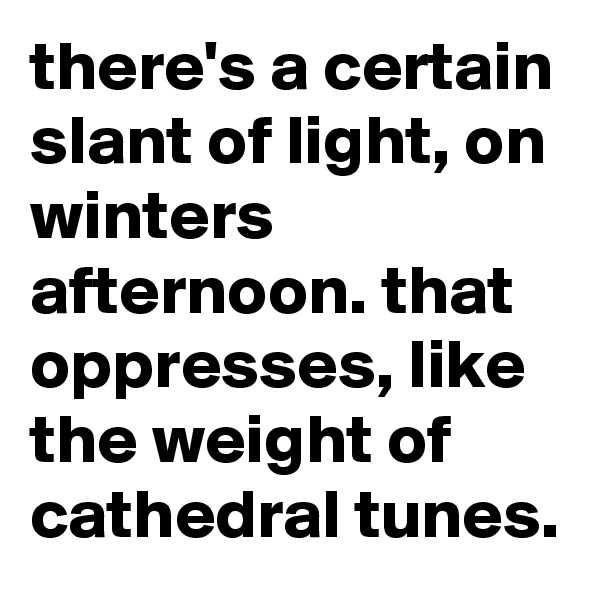 there's a certain slant of light, on winters afternoon. that oppresses, like the weight of cathedral tunes.