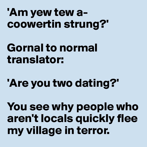 'Am yew tew a-coowertin strung?'

Gornal to normal translator: 

'Are you two dating?'

You see why people who aren't locals quickly flee my village in terror.