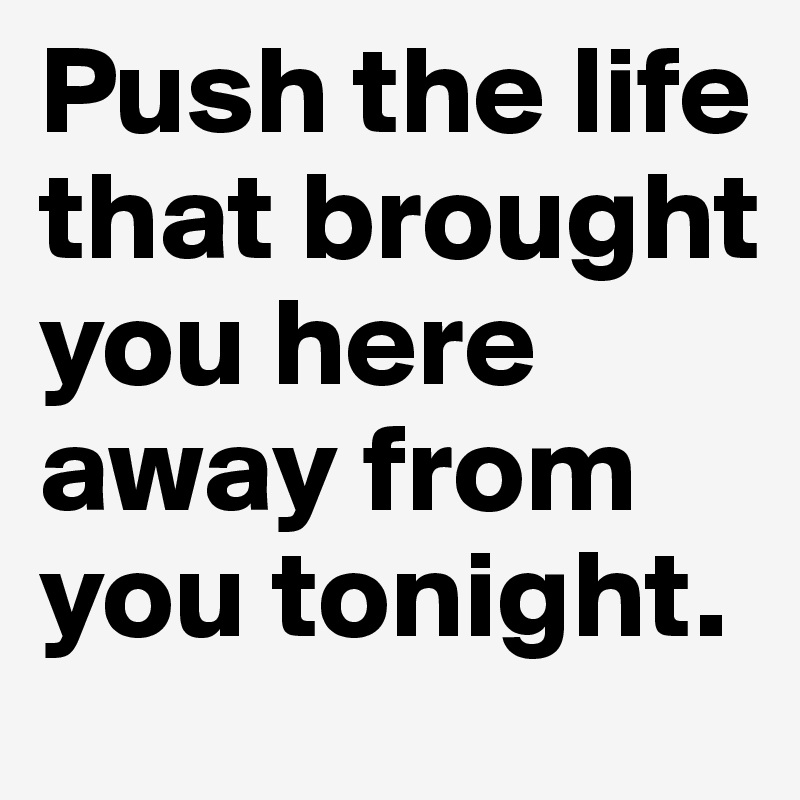 Push the life that brought you here away from you tonight.