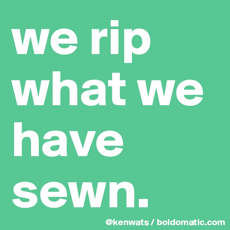 we rip what we have sewn. 