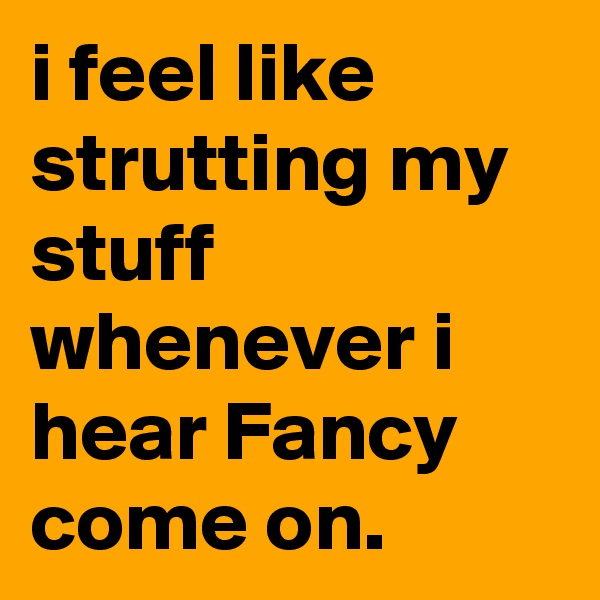 i feel like strutting my stuff whenever i hear Fancy come on.
