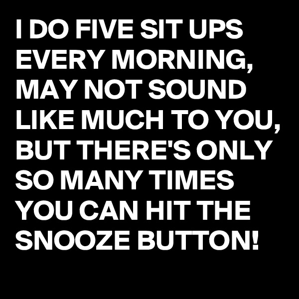I DO FIVE SIT UPS EVERY MORNING, MAY NOT SOUND LIKE MUCH TO YOU, BUT THERE'S ONLY SO MANY TIMES YOU CAN HIT THE SNOOZE BUTTON!