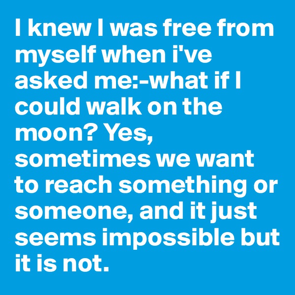 I knew I was free from myself when i've asked me:-what if I could walk on the moon? Yes, sometimes we want to reach something or someone, and it just seems impossible but it is not.
