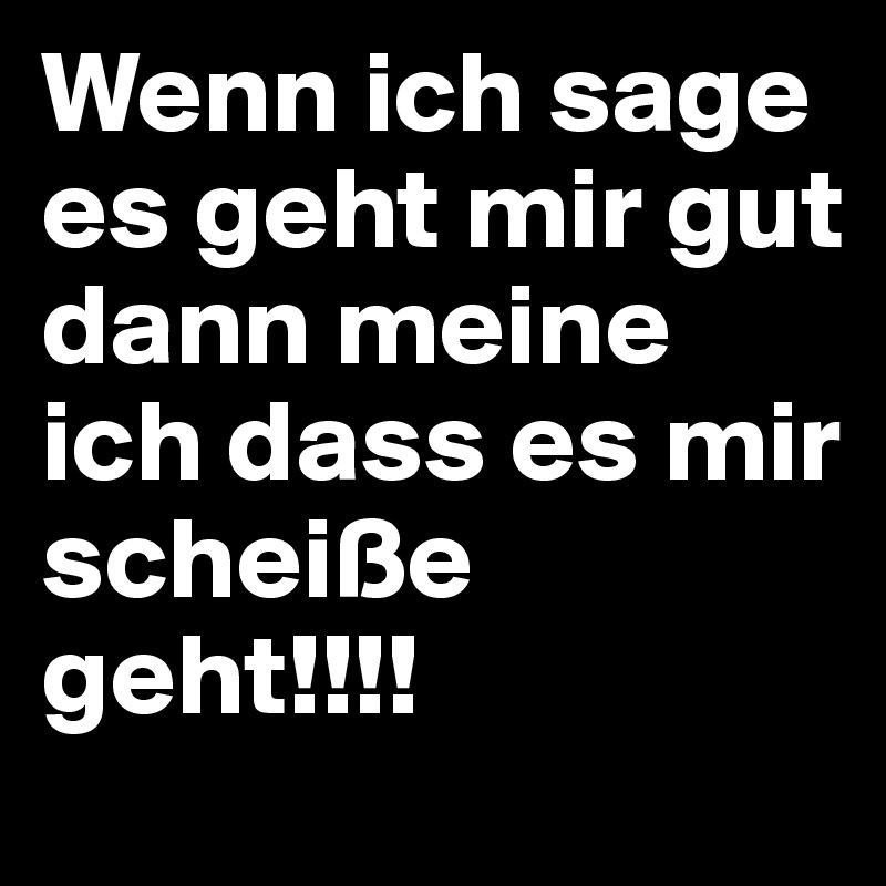 Wenn ich sage es geht mir gut dann meine ich dass es mir scheiße geht!!!!