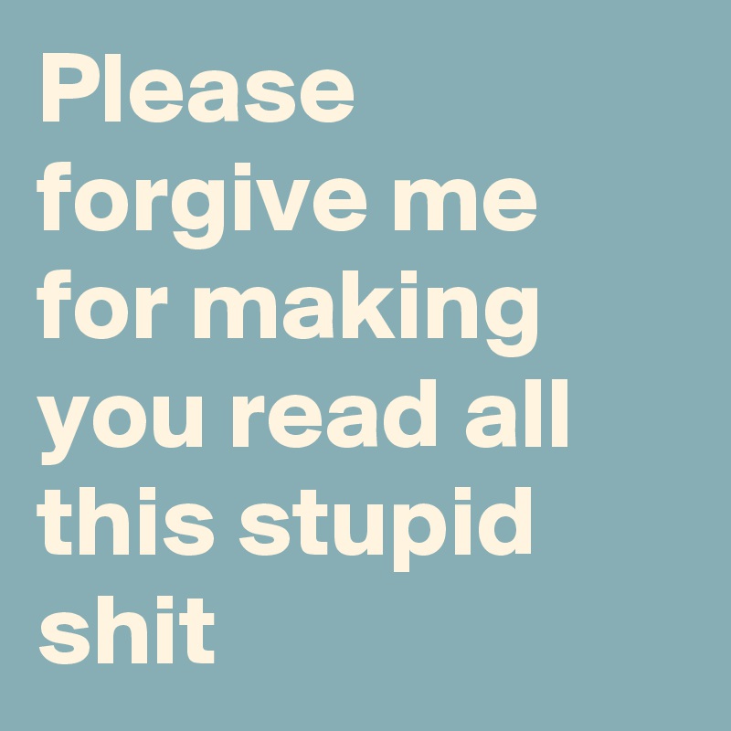 Please forgive me for making you read all this stupid shit