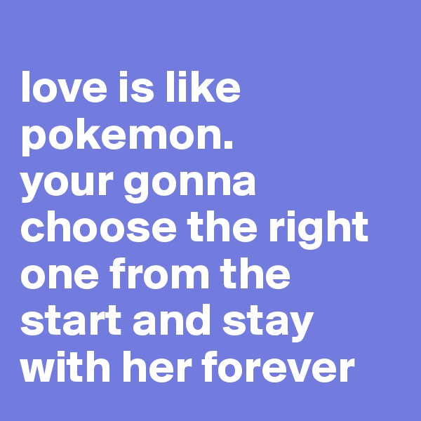 
love is like 
pokemon.
your gonna choose the right one from the start and stay with her forever