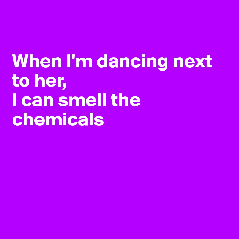 

When I'm dancing next to her,
I can smell the chemicals




