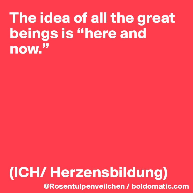 The idea of all the great beings is “here and now.”







(ICH/ Herzensbildung)