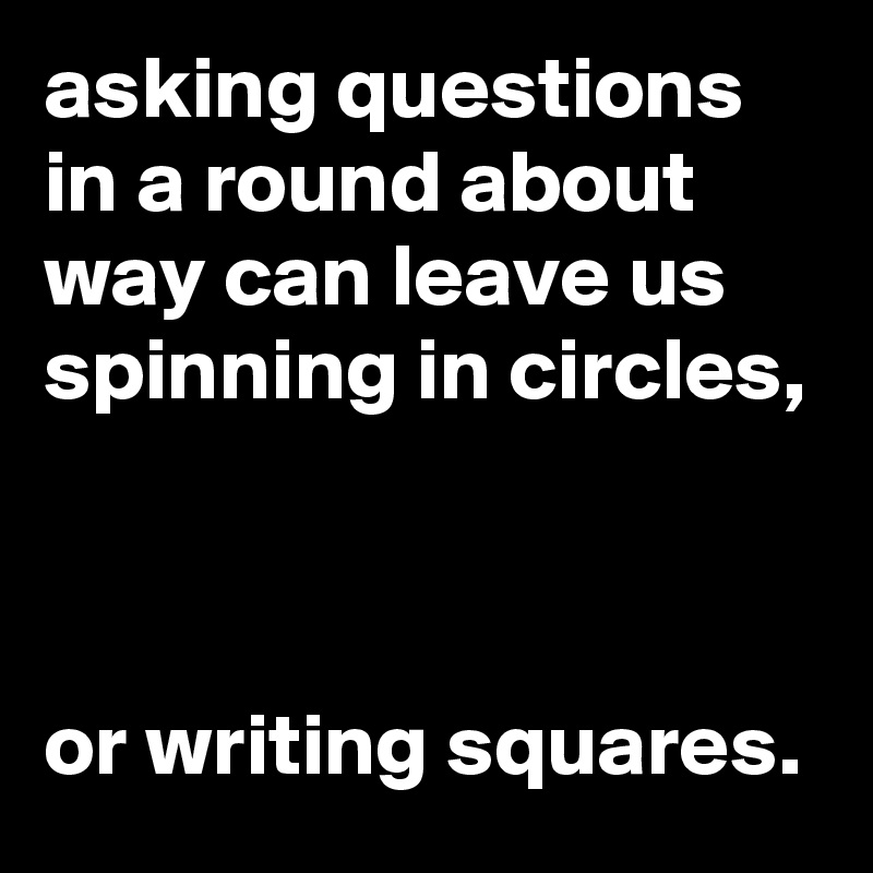 asking questions in a round about way can leave us spinning in circles, 



or writing squares. 