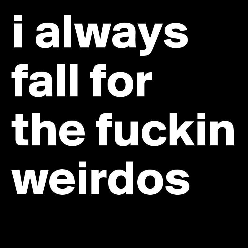 i always fall for the fuckin weirdos