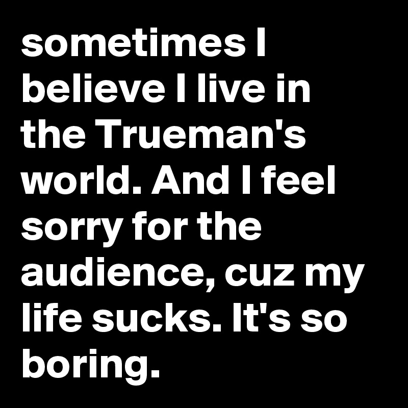 sometimes I believe I live in the Trueman's world. And I feel sorry for the audience, cuz my life sucks. It's so boring.