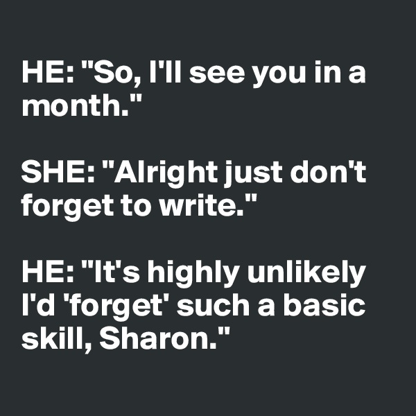 
HE: "So, I'll see you in a month."

SHE: "Alright just don't forget to write." 

HE: "It's highly unlikely 
I'd 'forget' such a basic skill, Sharon."
