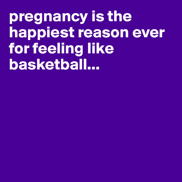 pregnancy is the happiest reason ever for feeling like basketball...





