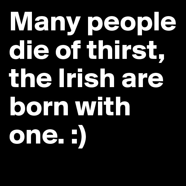 Many people die of thirst, the Irish are born with one. :)
