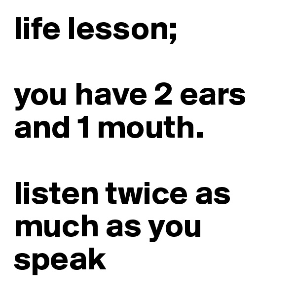 life lesson;

you have 2 ears and 1 mouth.

listen twice as much as you speak