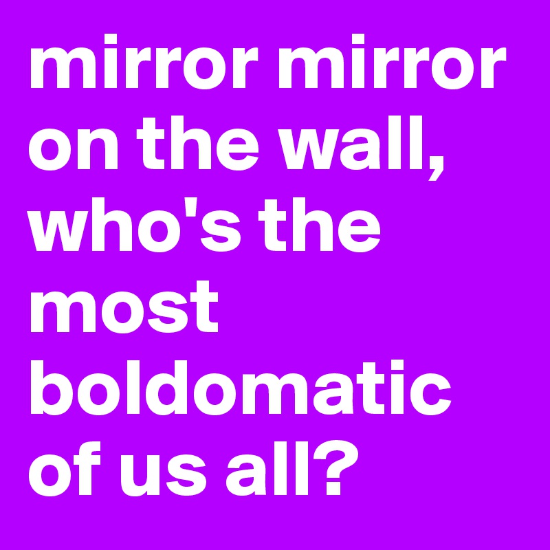mirror mirror on the wall, who's the most boldomatic of us all?