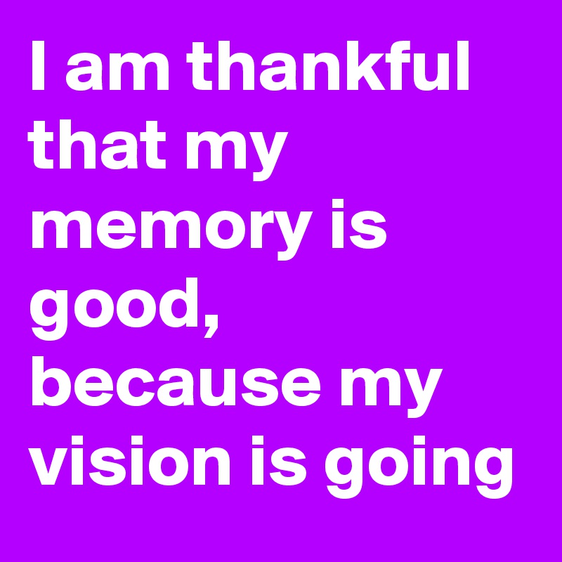 I am thankful that my memory is good, because my vision is going