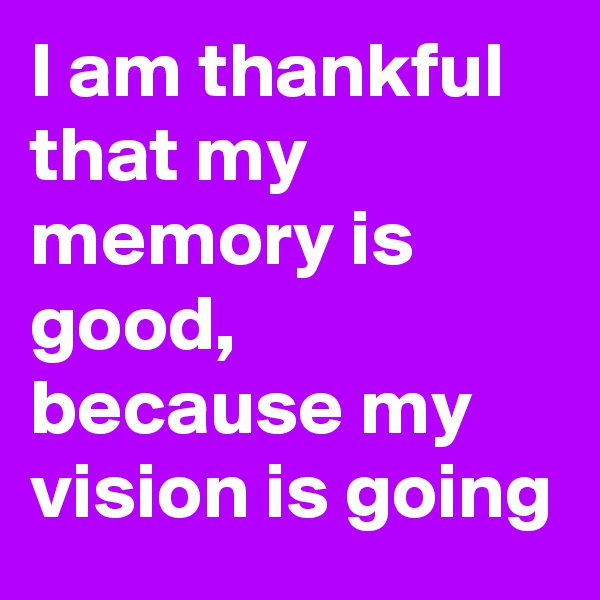 I am thankful that my memory is good, because my vision is going