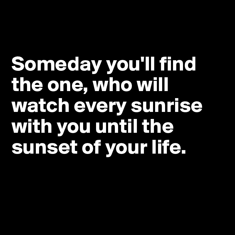 

Someday you'll find the one, who will watch every sunrise with you until the sunset of your life.


