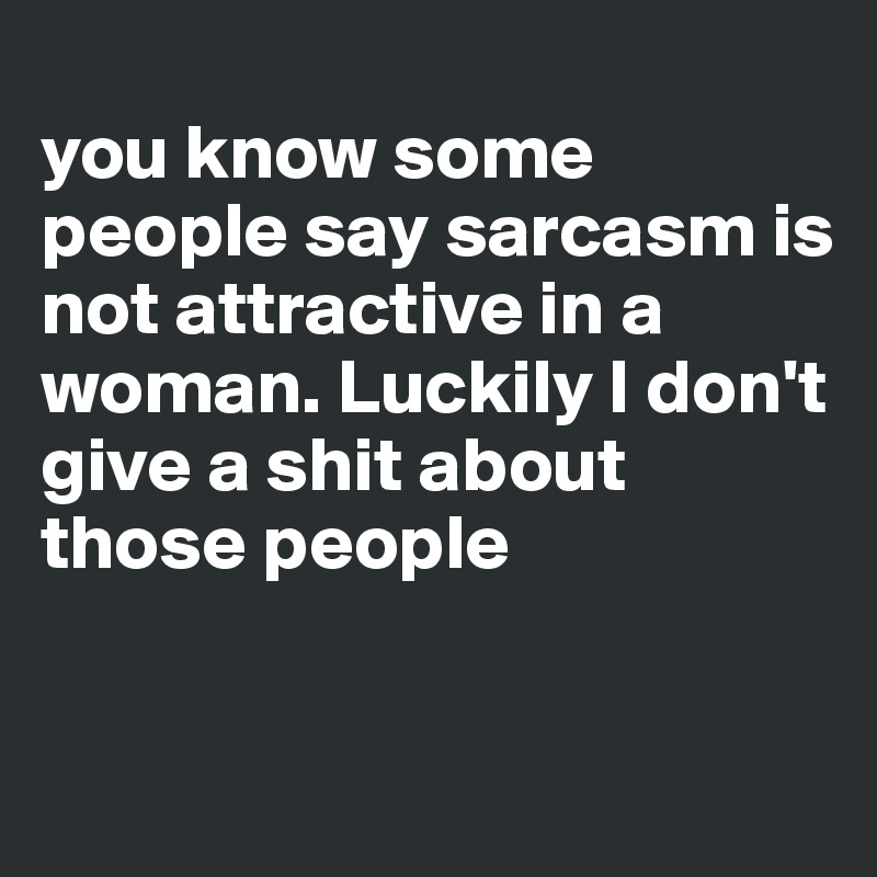 
you know some people say sarcasm is not attractive in a woman. Luckily I don't give a shit about those people


