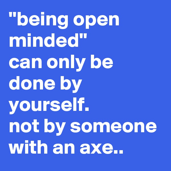 ''being open minded''
can only be done by yourself.
not by someone with an axe..