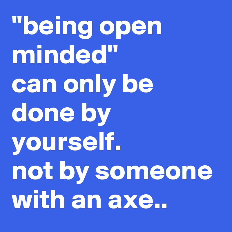 ''being open minded''
can only be done by yourself.
not by someone with an axe..