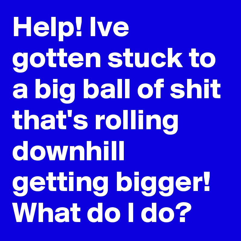 Help! Ive gotten stuck to a big ball of shit that's rolling downhill getting bigger! What do I do?