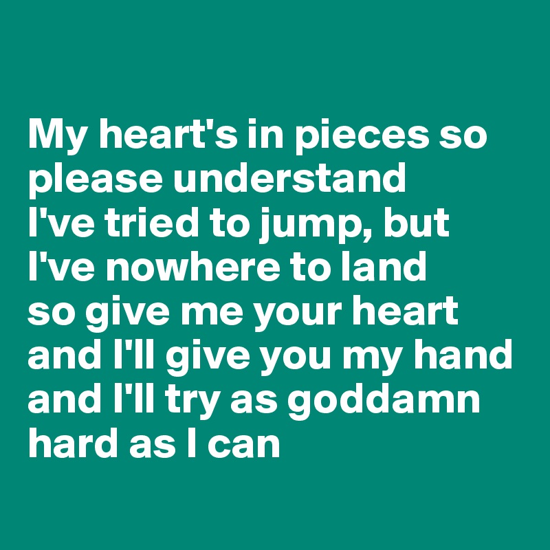 

My heart's in pieces so please understand
I've tried to jump, but I've nowhere to land
so give me your heart and I'll give you my hand
and I'll try as goddamn hard as I can
