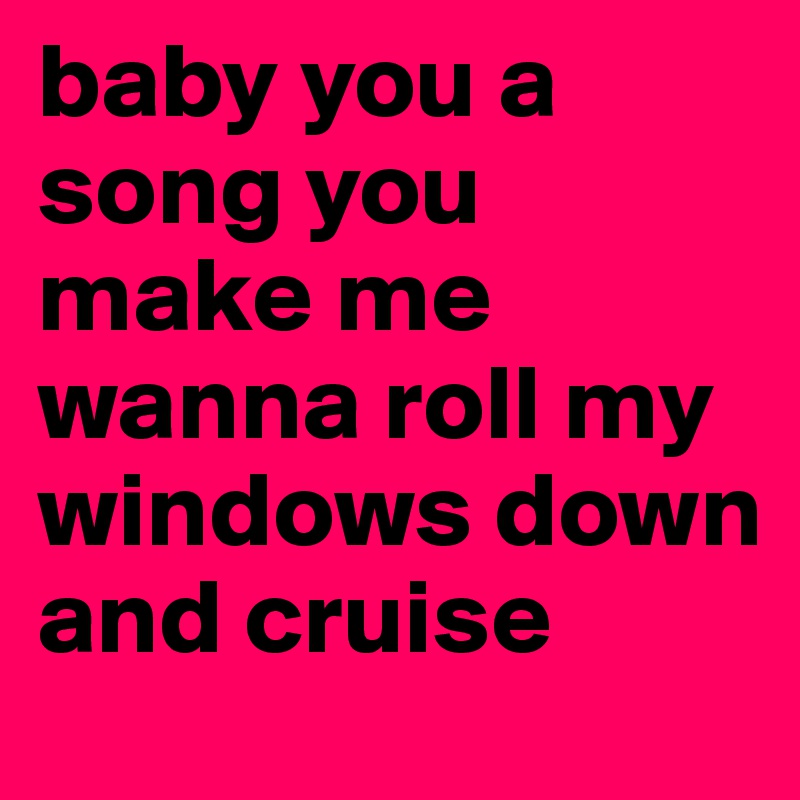 baby you a song you make me wanna roll my windows down and cruise 