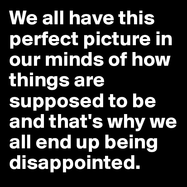 We all have this perfect picture in our minds of how things are supposed to be and that's why we all end up being disappointed. 